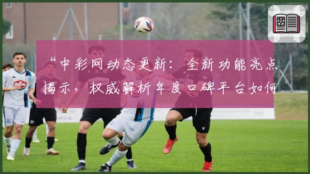 “中彩网动态更新：全新功能亮点揭示，权威解析年度口碑平台如何赢得用户青睐”