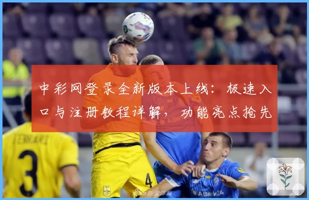 中彩网登录全新版本上线：极速入口与注册教程详解，功能亮点抢先看