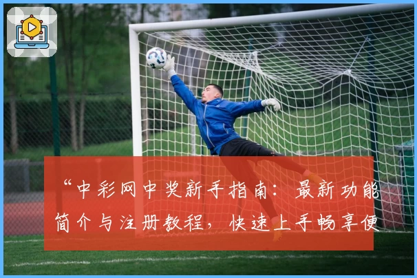 “中彩网中奖新手指南：最新功能简介与注册教程，快速上手畅享便捷体验”