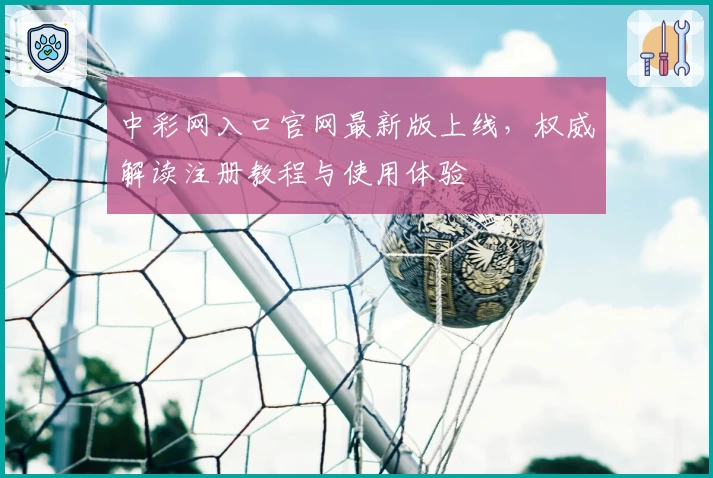 中彩网入口官网最新版上线，权威解读注册教程与使用体验