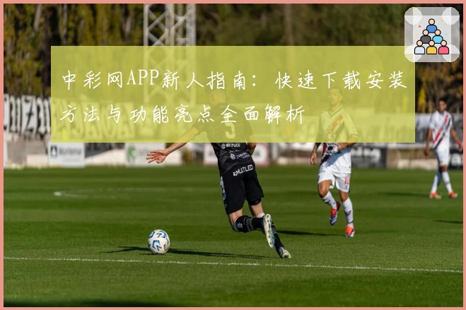 中彩网APP新人指南：快速下载安装方法与功能亮点全面解析
