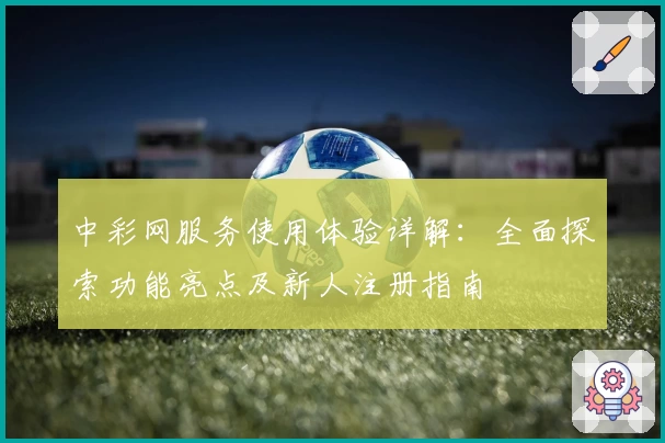中彩网服务使用体验详解:全面探索功能亮点及新人注册指南