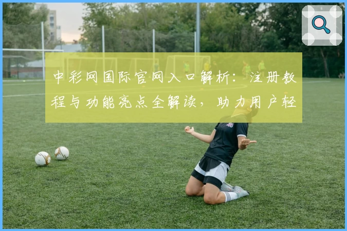 中彩网国际官网入口解析：注册教程与功能亮点全解读，助力用户轻松上手