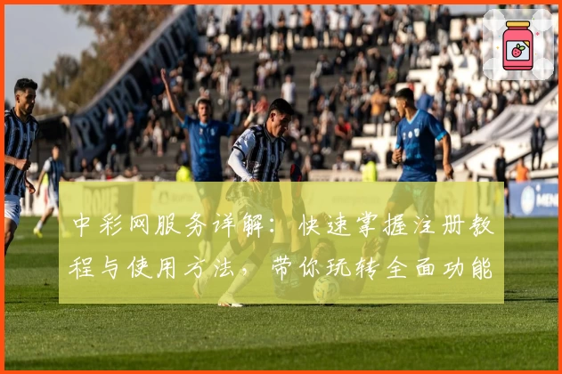 中彩网服务详解:快速掌握注册教程与使用方法,带你玩转全面功能体验