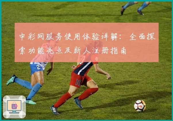中彩网服务使用体验详解：全面探索功能亮点及新人注册指南