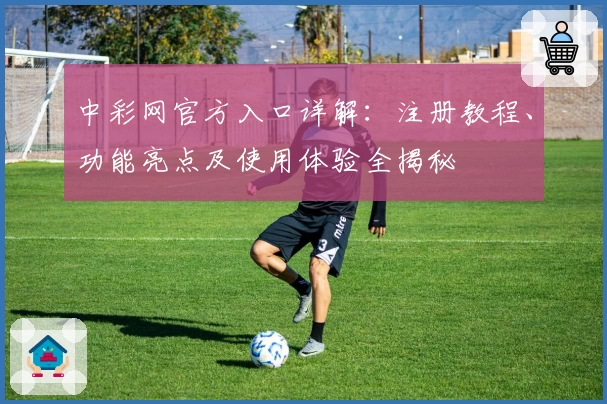 中彩网官方入口详解：注册教程、功能亮点及使用体验全揭秘