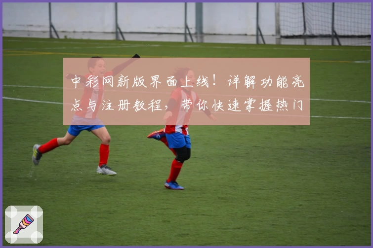 中彩网新版界面上线！详解功能亮点与注册教程，带你快速掌握热门服务