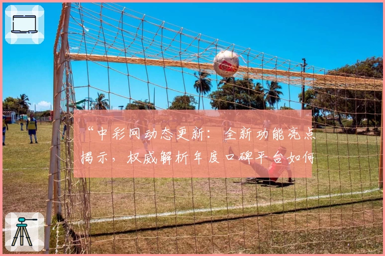 “中彩网动态更新:全新功能亮点揭示,权威解析年度口碑平台如何赢得用户青睐”