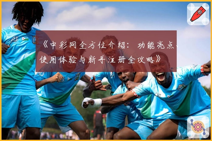 《中彩网全方位介绍：功能亮点、使用体验与新手注册全攻略》