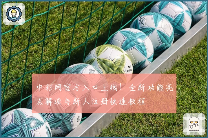 中彩网官方入口上线！全新功能亮点解读与新人注册快速教程