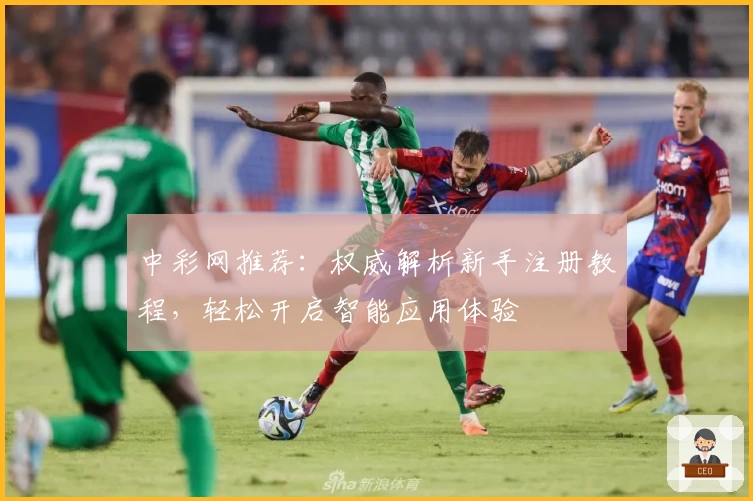 中彩网推荐：权威解析新手注册教程，轻松开启智能应用体验