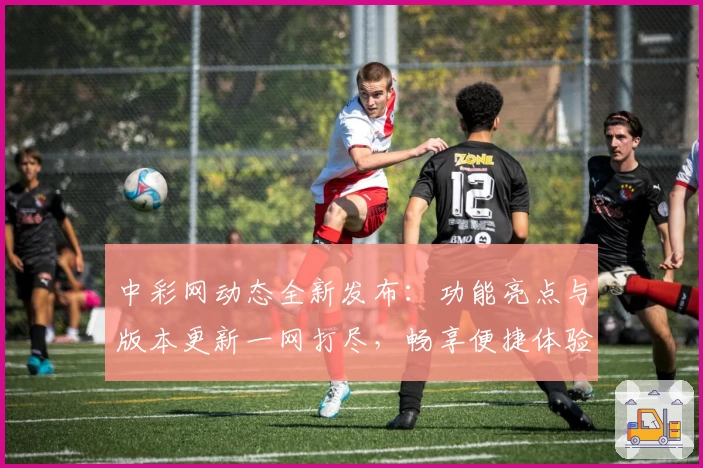 中彩网动态全新发布：功能亮点与版本更新一网打尽，畅享便捷体验