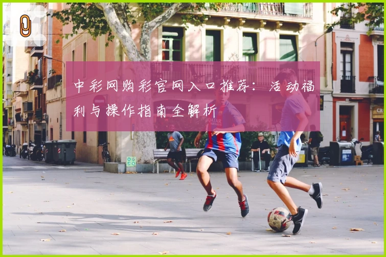 中彩网购彩官网入口推荐：活动福利与操作指南全解析