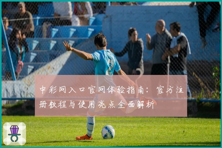 中彩网入口官网体验指南：官方注册教程与使用亮点全面解析